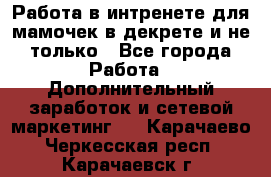 Работа в интренете для мамочек в декрете и не только - Все города Работа » Дополнительный заработок и сетевой маркетинг   . Карачаево-Черкесская респ.,Карачаевск г.